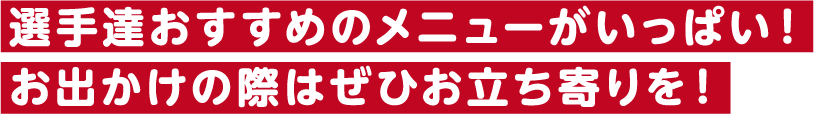 選手達おすすめのメニューがいっぱい！お出かけの際はぜひお立ち寄りを！