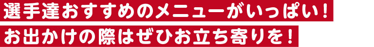 選手達おすすめのメニューがいっぱい！お出かけの際はぜひお立ち寄りを！