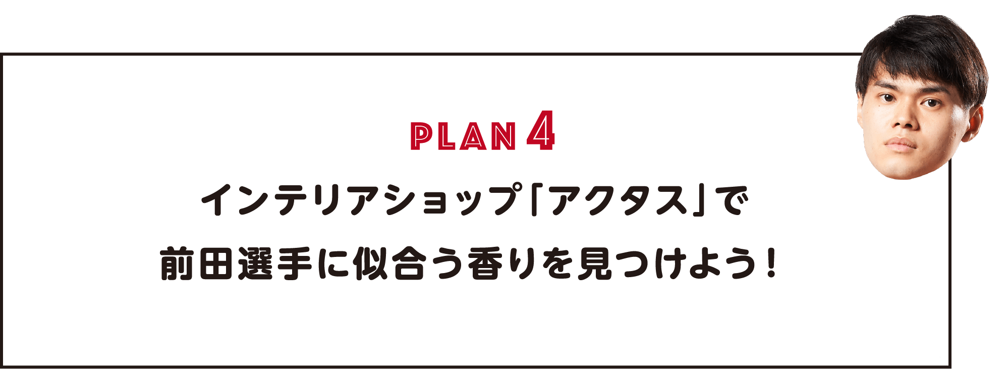 PLAN4 インテリアショップ「アクタス」で前田選手に似合う香りを見つけよう！