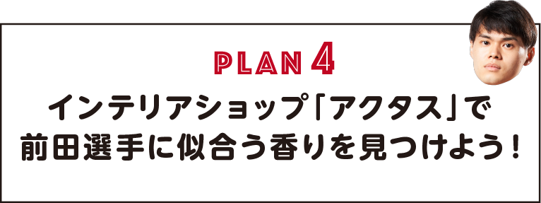 PLAN4 インテリアショップ「アクタス」で前田選手に似合う香りを見つけよう！