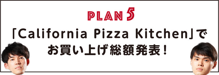 PLAN5「California Pizza Kitchen」で
                お買い上げ総額発表！