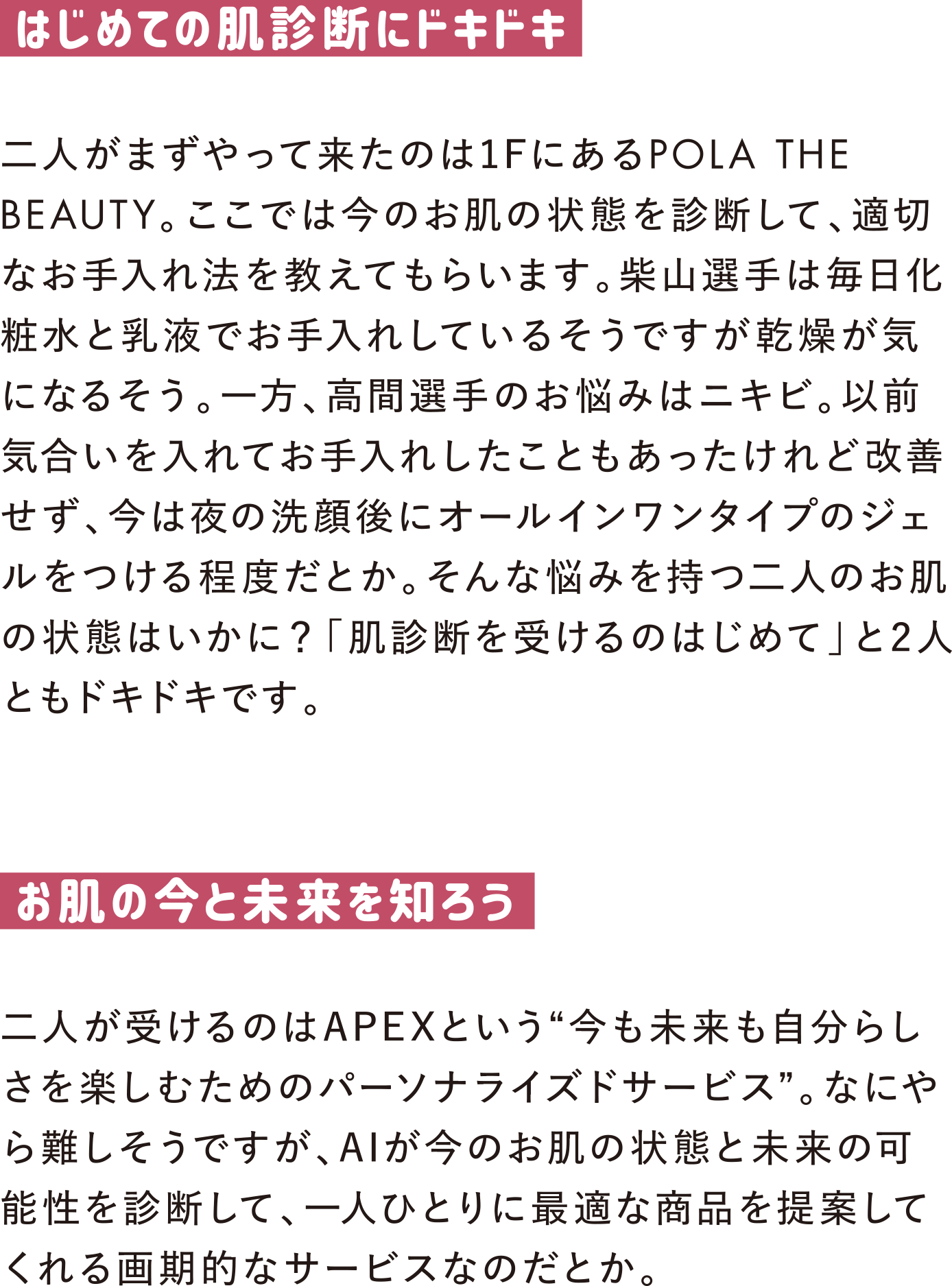 はじめての肌診断にドキドキ
二人がまずやって来たのは1FにあるPOLA THE BEAUTY。ここでは今のお肌の状態を診断して、適切なお手入れ法を教えてもらいます。柴山選手は毎日化粧水と乳液でお手入れしているそうですが乾燥が気になるそう。一方、高間選手のお悩みはニキビ。以前気合いを入れてお手入れしたこともあったけれど改善せず、今は夜の洗顔後にオールインワンタイプのジェルをつける程度だとか。そんな悩みを持つ二人のお肌の状態はいかに？「肌診断を受けるのはじめて」と2人ともドキドキです。

お肌の今と未来を知ろう
二人が受けるのはAPEXという“今も未来も自分らしさを楽しむためのパーソナライズドサービス”。なにやら難しそうですが、AIが今のお肌の状態と未来の可能性を診断して、一人ひとりに最適な商品を提案してくれる画期的なサービスなのだとか。