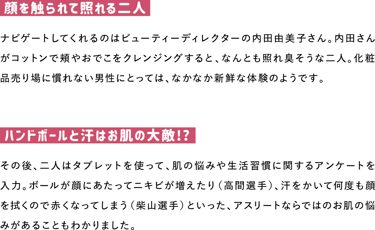 顔を触られて照れる二人
ナビゲートしてくれるのはビューティーディレクターの内田由美子さん。内田さんがコットンで頬やおでこをクレンジングすると、なんとも照れ臭そうな二人。化粧品売り場に慣れない男性にとっては、なかなか新鮮な体験のようです。

ハンドボールと汗はお肌の大敵!?
その後、二人はタブレットを使って、肌の悩みや生活習慣に関するアンケートを入力。ボールが顔にあたってニキビが増えたり（高間選手）、汗をかいて何度も顔を拭くので赤くなってしまう（柴山選手）といった、アスリートならではのお肌の悩みがあることもわかりました。