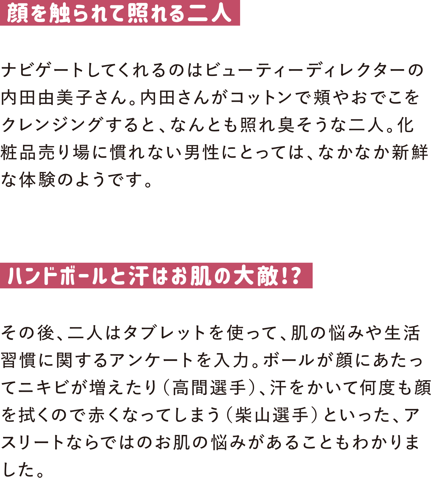 顔を触られて照れる二人
ナビゲートしてくれるのはビューティーディレクターの内田由美子さん。内田さんがコットンで頬やおでこをクレンジングすると、なんとも照れ臭そうな二人。化粧品売り場に慣れない男性にとっては、なかなか新鮮な体験のようです。

ハンドボールと汗はお肌の大敵!?
その後、二人はタブレットを使って、肌の悩みや生活習慣に関するアンケートを入力。ボールが顔にあたってニキビが増えたり（高間選手）、汗をかいて何度も顔を拭くので赤くなってしまう（柴山選手）といった、アスリートならではのお肌の悩みがあることもわかりました。