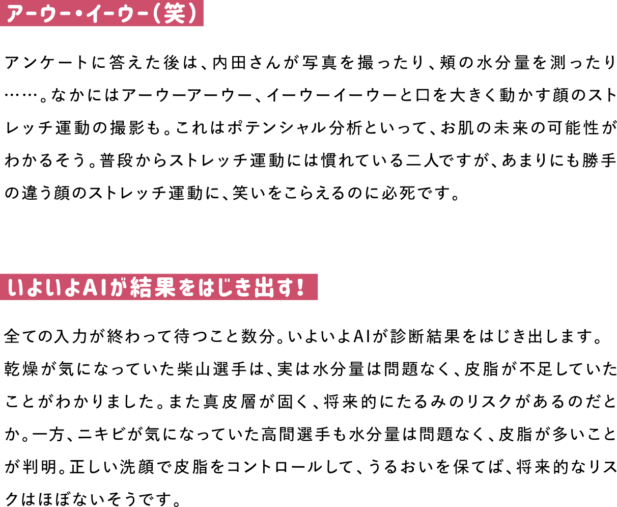 アーウー・イーウー（笑）
アンケートに答えた後は、内田さんが写真を撮ったり、頬の水分量を測ったり……。なかにはアーウーアーウー、イーウーイーウーと口を大きく動かす顔のストレッチ運動の撮影も。これはポテンシャル分析といって、お肌の未来の可能性がわかるそう。普段からストレッチ運動には慣れている二人ですが、あまりにも勝手の違う顔のストレッチ運動に、笑いをこらえるのに必死です。

いよいよAIが結果をはじき出す！
全ての入力が終わって待つこと数分。いよいよAIが診断結果をはじき出します。
乾燥が気になっていた柴山選手は、実は水分量は問題なく、皮脂が不足していたことがわかりました。また真皮層が固く、将来的にたるみのリスクがあるのだとか。一方、ニキビが気になっていた高間選手も水分量は問題なく、皮脂が多いことが判明。正しい洗顔で皮脂をコントロールして、うるおいを保てば、将来的なリスクはほぼないそうです。
