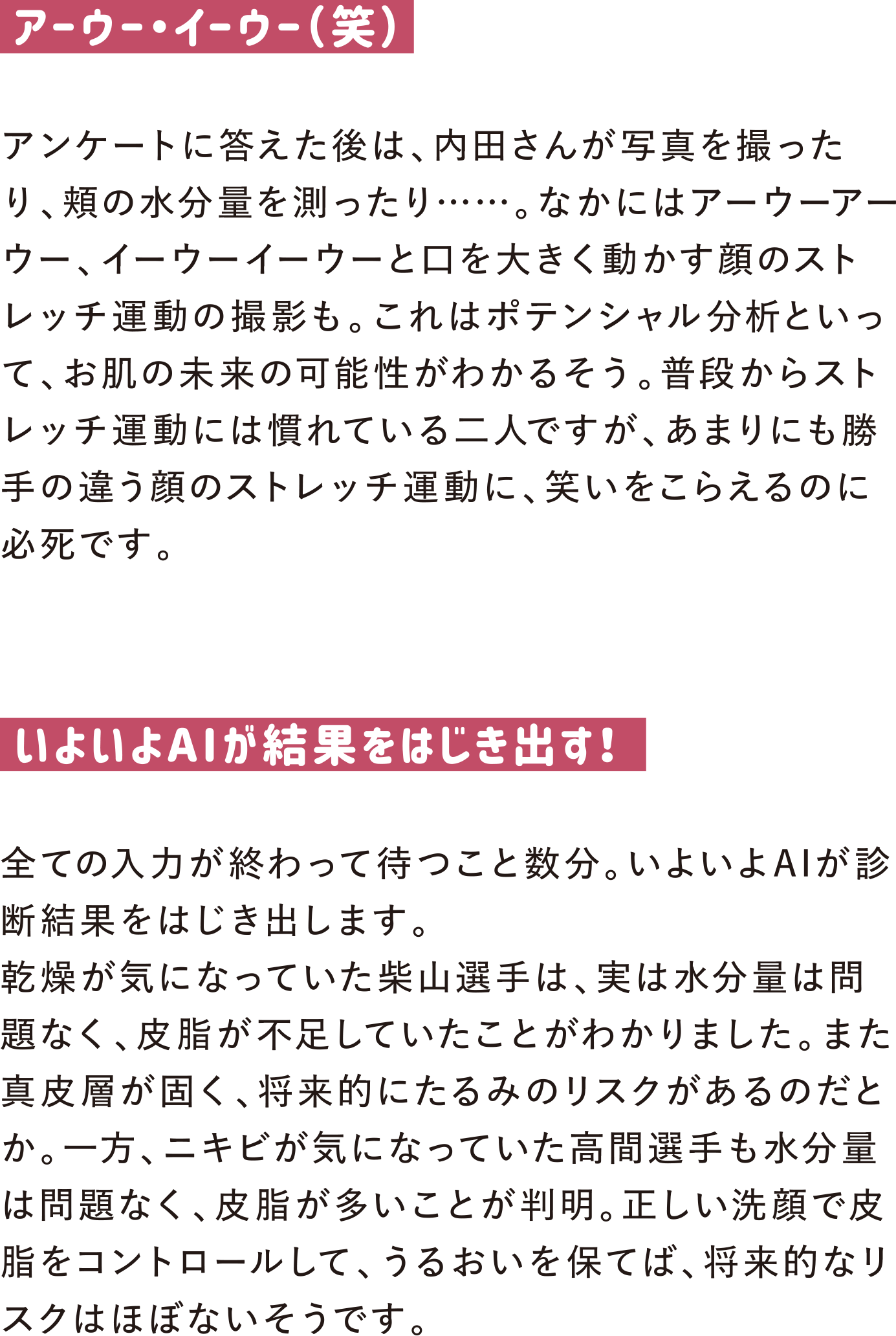 アーウー・イーウー（笑）
アンケートに答えた後は、内田さんが写真を撮ったり、頬の水分量を測ったり……。なかにはアーウーアーウー、イーウーイーウーと口を大きく動かす顔のストレッチ運動の撮影も。これはポテンシャル分析といって、お肌の未来の可能性がわかるそう。普段からストレッチ運動には慣れている二人ですが、あまりにも勝手の違う顔のストレッチ運動に、笑いをこらえるのに必死です。

いよいよAIが結果をはじき出す！
全ての入力が終わって待つこと数分。いよいよAIが診断結果をはじき出します。
乾燥が気になっていた柴山選手は、実は水分量は問題なく、皮脂が不足していたことがわかりました。また真皮層が固く、将来的にたるみのリスクがあるのだとか。一方、ニキビが気になっていた高間選手も水分量は問題なく、皮脂が多いことが判明。正しい洗顔で皮脂をコントロールして、うるおいを保てば、将来的なリスクはほぼないそうです。
