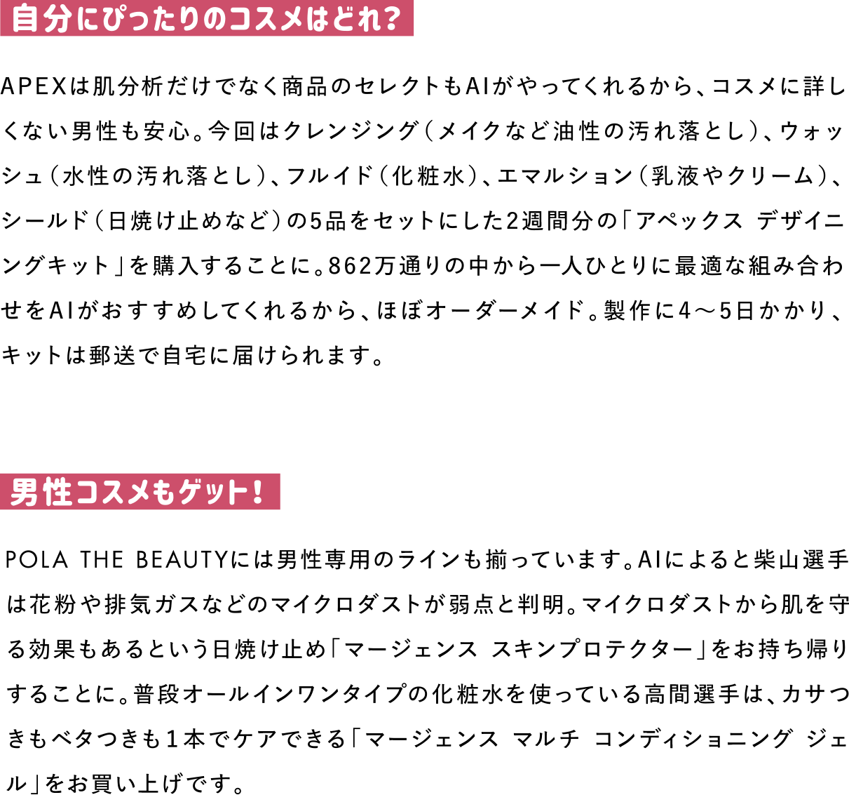 自分にぴったりのコスメはどれ？
APEXは肌分析だけでなく商品のセレクトもAIがやってくれるから、コスメに詳しくない男性も安心。今回はクレンジング（メイクなど油性の汚れ落とし）、ウォッシュ（水性の汚れ落とし）、フルイド（化粧水）、エマルション（乳液やクリーム）、シールド（日焼け止めなど）の5品をセットにした2週間分の「アペックス デザイニングキット」を購入することに。862万通りの中から一人ひとりに最適な組み合わせをAIがおすすめしてくれるから、ほぼオーダーメイド。製作に4～5日かかり、キットは郵送で自宅に届けられます。

男性コスメもゲット！
POLA THE BEAUTYには男性専用のラインも揃っています。AIによると柴山選手は花粉や排気ガスなどのマイクロダストが弱点と判明。マイクロダストから肌を守る効果もあるという日焼け止め「マージェンス スキンプロテクター」をお持ち帰りすることに。普段オールインワンタイプの化粧水を使っている高間選手は、カサつきもベタつきも１本でケアできる「マージェンス マルチ コンディショニング ジェル」をお買い上げです。