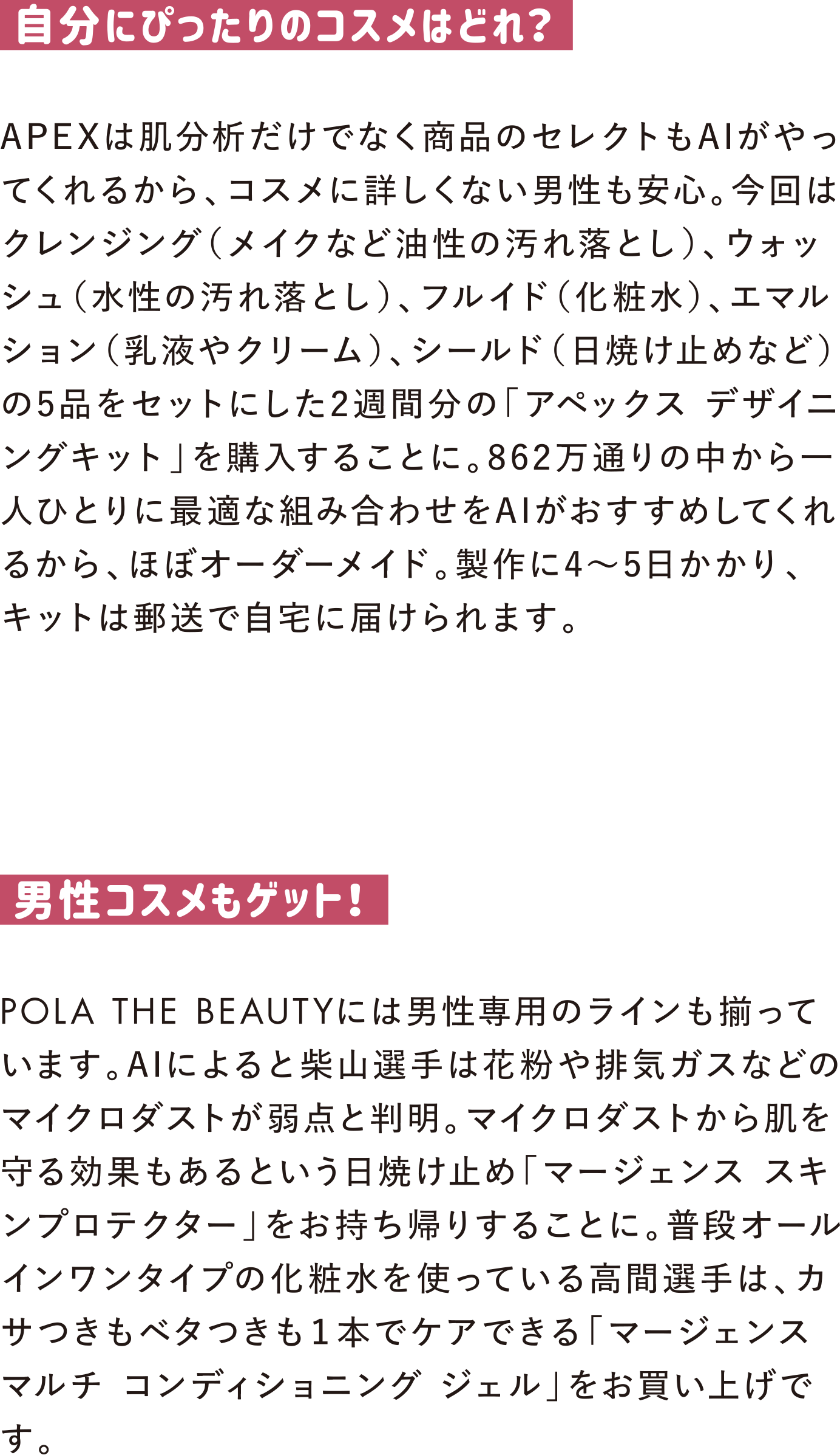 自分にぴったりのコスメはどれ？
APEXは肌分析だけでなく商品のセレクトもAIがやってくれるから、コスメに詳しくない男性も安心。今回はクレンジング（メイクなど油性の汚れ落とし）、ウォッシュ（水性の汚れ落とし）、フルイド（化粧水）、エマルション（乳液やクリーム）、シールド（日焼け止めなど）の5品をセットにした2週間分の「アペックス デザイニングキット」を購入することに。862万通りの中から一人ひとりに最適な組み合わせをAIがおすすめしてくれるから、ほぼオーダーメイド。製作に4～5日かかり、キットは郵送で自宅に届けられます。

男性コスメもゲット！
POLA THE BEAUTYには男性専用のラインも揃っています。AIによると柴山選手は花粉や排気ガスなどのマイクロダストが弱点と判明。マイクロダストから肌を守る効果もあるという日焼け止め「マージェンス スキンプロテクター」をお持ち帰りすることに。普段オールインワンタイプの化粧水を使っている高間選手は、カサつきもベタつきも１本でケアできる「マージェンス マルチ コンディショニング ジェル」をお買い上げです。