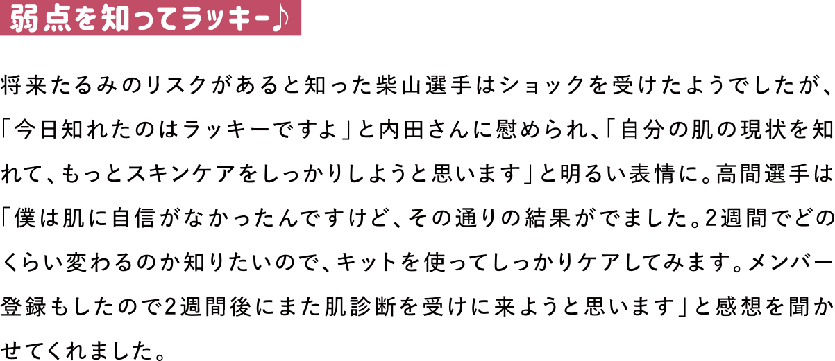 弱点を知ってラッキー♪
将来たるみのリスクがあると知った柴山選手はショックを受けたようでしたが、「今日知れたのはラッキーですよ」と内田さんに慰められ、「自分の肌の現状を知れて、もっとスキンケアをしっかりしようと思います」と明るい表情に。高間選手は「僕は肌に自信がなかったんですけど、その通りの結果がでました。2週間でどのくらい変わるのか知りたいので、キットを使ってしっかりケアしてみます。メンバー登録もしたので2週間後にまた肌診断を受けに来ようと思います」と感想を聞かせてくれました。