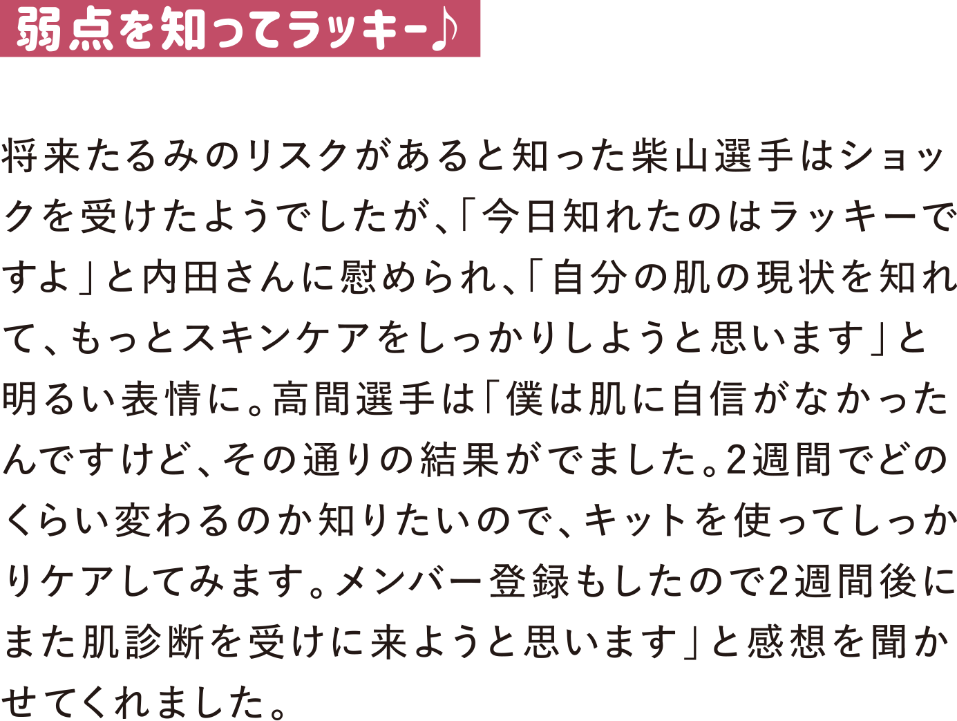 弱点を知ってラッキー♪
将来たるみのリスクがあると知った柴山選手はショックを受けたようでしたが、「今日知れたのはラッキーですよ」と内田さんに慰められ、「自分の肌の現状を知れて、もっとスキンケアをしっかりしようと思います」と明るい表情に。高間選手は「僕は肌に自信がなかったんですけど、その通りの結果がでました。2週間でどのくらい変わるのか知りたいので、キットを使ってしっかりケアしてみます。メンバー登録もしたので2週間後にまた肌診断を受けに来ようと思います」と感想を聞かせてくれました。