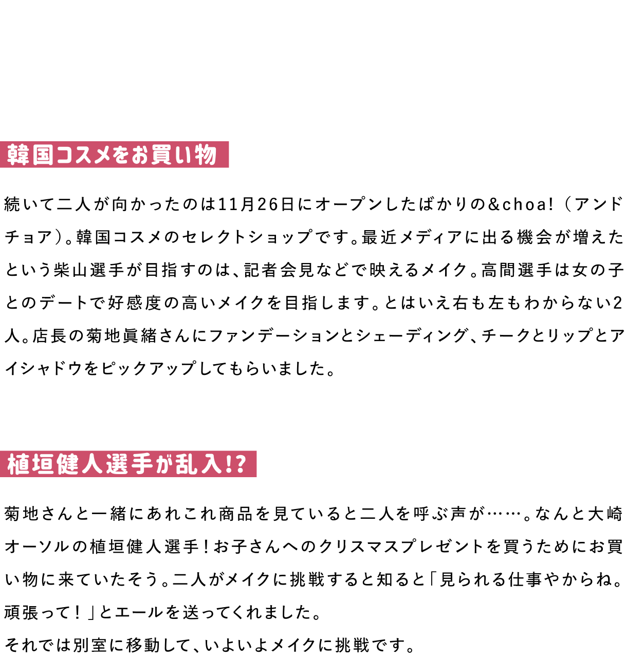 韓国コスメをお買い物
続いて二人が向かったのは11月26日にオープンしたばかりの&choa! （アンドチョア）。韓国コスメのセレクトショップです。最近メディアに出る機会が増えたという柴山選手が目指すのは、記者会見などで映えるメイク。高間選手は女の子とのデートで好感度の高いメイクを目指します。とはいえ右も左もわからない2人。店長の菊地眞緒さんにファンデーションとシェーディング、チークとリップとアイシャドウをピックアップしてもらいました。

植垣健人選手が乱入!?
菊地さんと一緒にあれこれ商品を見ていると二人を呼ぶ声が……。なんと大崎オーソルの植垣健人選手！お子さんへのクリスマスプレゼントを買うためにお買い物に来ていたそう。二人がメイクに挑戦すると知ると「見られる仕事やからね。頑張って！」とエールを送ってくれました。
それでは別室に移動して、いよいよメイクに挑戦です。