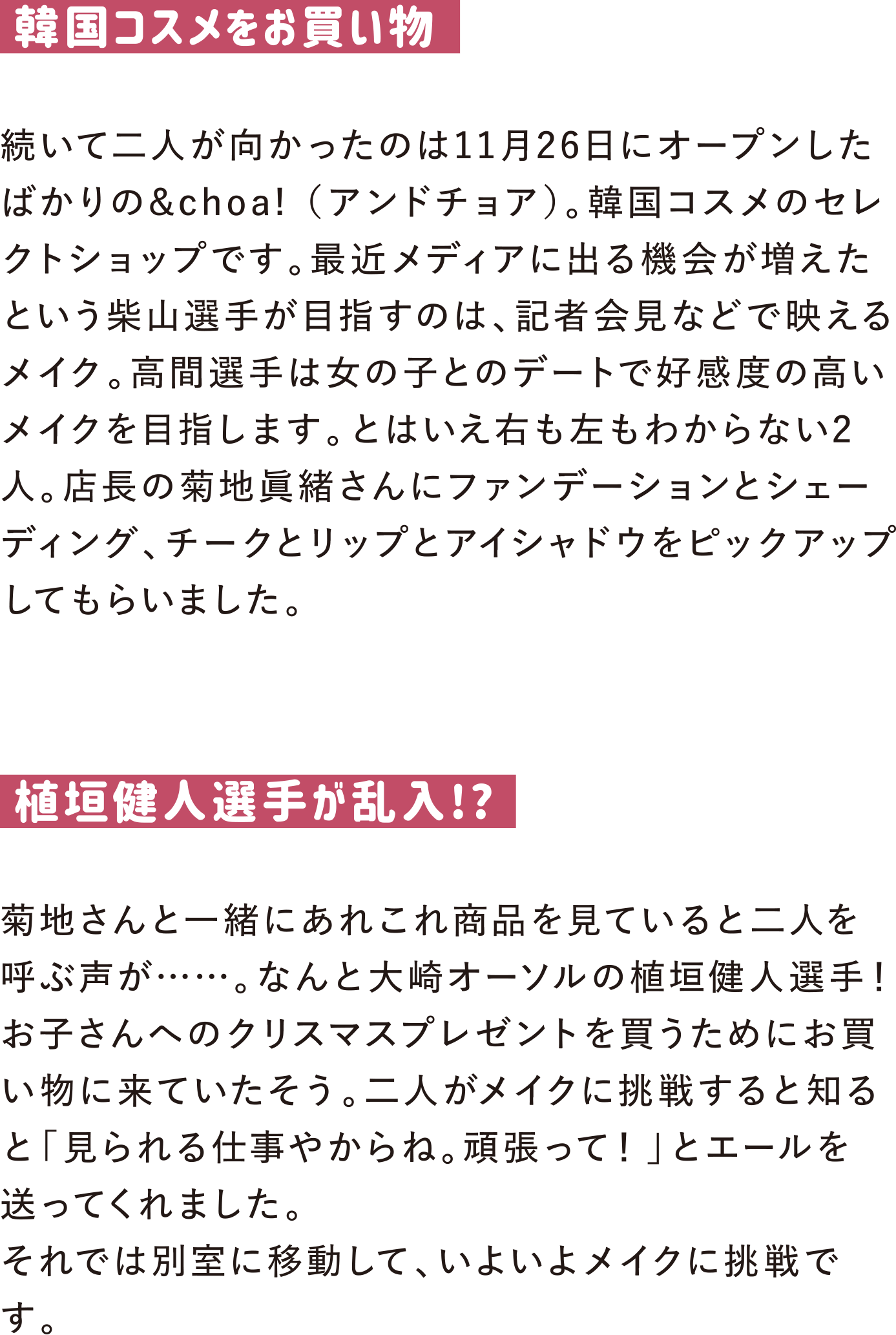 韓国コスメをお買い物
続いて二人が向かったのは11月26日にオープンしたばかりの&choa! （アンドチョア）。韓国コスメのセレクトショップです。最近メディアに出る機会が増えたという柴山選手が目指すのは、記者会見などで映えるメイク。高間選手は女の子とのデートで好感度の高いメイクを目指します。とはいえ右も左もわからない2人。店長の菊地眞緒さんにファンデーションとシェーディング、チークとリップとアイシャドウをピックアップしてもらいました。

植垣健人選手が乱入!?
菊地さんと一緒にあれこれ商品を見ていると二人を呼ぶ声が……。なんと大崎オーソルの植垣健人選手！お子さんへのクリスマスプレゼントを買うためにお買い物に来ていたそう。二人がメイクに挑戦すると知ると「見られる仕事やからね。頑張って！」とエールを送ってくれました。
それでは別室に移動して、いよいよメイクに挑戦です。