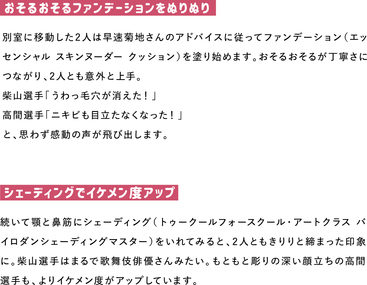 おそるおそるファンデーションをぬりぬり
別室に移動した2人は早速菊地さんのアドバイスに従ってファンデーション（エッセンシャル スキンヌーダー クッション）を塗り始めます。おそるおそるが丁寧さにつながり、2人とも意外と上手。
柴山選手「うわっ毛穴が消えた！」
高間選手「ニキビも目立たなくなった！」
と、思わず感動の声が飛び出します。

シェーディングでイケメン度アップ
続いて顎と鼻筋にシェーディング（トゥークールフォースクール・アートクラス バイロダンシェーディングマスター）をいれてみると、2人ともきりりと締まった印象に。柴山選手はまるで歌舞伎俳優さんみたい。もともと彫りの深い顔立ちの高間選手も、よりイケメン度がアップしています。