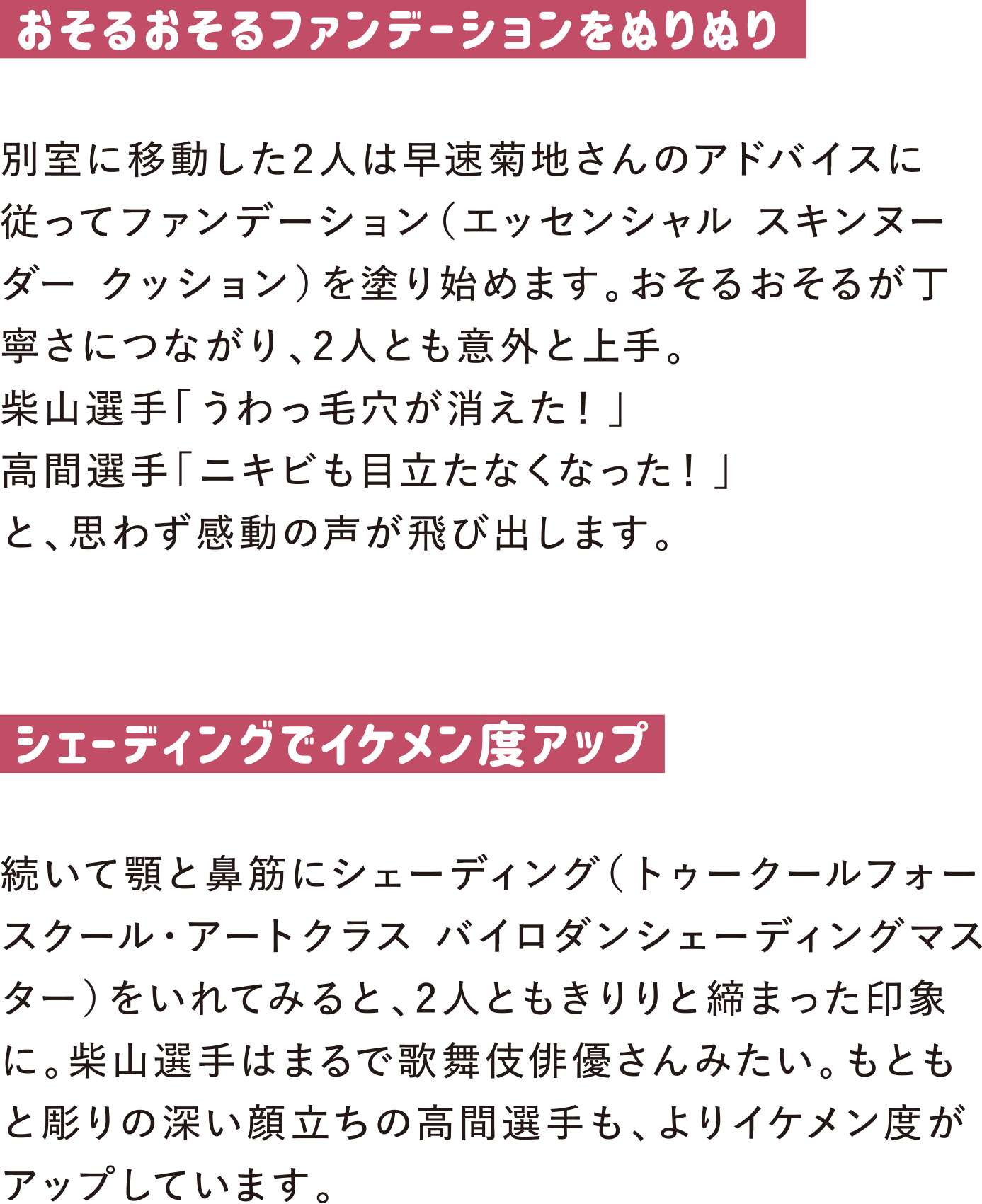 おそるおそるファンデーションをぬりぬり
別室に移動した2人は早速菊地さんのアドバイスに従ってファンデーション（エッセンシャル スキンヌーダー クッション）を塗り始めます。おそるおそるが丁寧さにつながり、2人とも意外と上手。
柴山選手「うわっ毛穴が消えた！」
高間選手「ニキビも目立たなくなった！」
と、思わず感動の声が飛び出します。

シェーディングでイケメン度アップ
続いて顎と鼻筋にシェーディング（トゥークールフォースクール・アートクラス バイロダンシェーディングマスター）をいれてみると、2人ともきりりと締まった印象に。柴山選手はまるで歌舞伎俳優さんみたい。もともと彫りの深い顔立ちの高間選手も、よりイケメン度がアップしています。