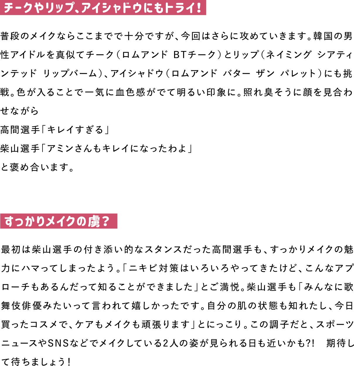 チークやリップ、アイシャドウにもトライ！
普段のメイクならここまでで十分ですが、今回はさらに攻めていきます。韓国の男性アイドルを真似てチーク（ロムアンド BTチーク）とリップ（ネイミング シアティンテッド リップバーム）、アイシャドウ（ロムアンド バター ザン パレット）にも挑戦。色が入ることで一気に血色感がでて明るい印象に。照れ臭そうに顔を見合わせながら
高間選手「キレイすぎる」
柴山選手「アミンさんもキレイになったわよ」
と褒め合います。

すっかりメイクの虜？
最初は柴山選手の付き添い的なスタンスだった高間選手も、すっかりメイクの魅力にハマってしまったよう。「ニキビ対策はいろいろやってきたけど、こんなアプローチもあるんだって知ることができました」とご満悦。柴山選手も「みんなに歌舞伎俳優みたいって言われて嬉しかったです。自分の肌の状態も知れたし、今日買ったコスメで、ケアもメイクも頑張ります」とにっこり。この調子だと、スポーツニュースやSNSなどでメイクしている2人の姿が見られる日も近いかも?!　期待して待ちましょう！