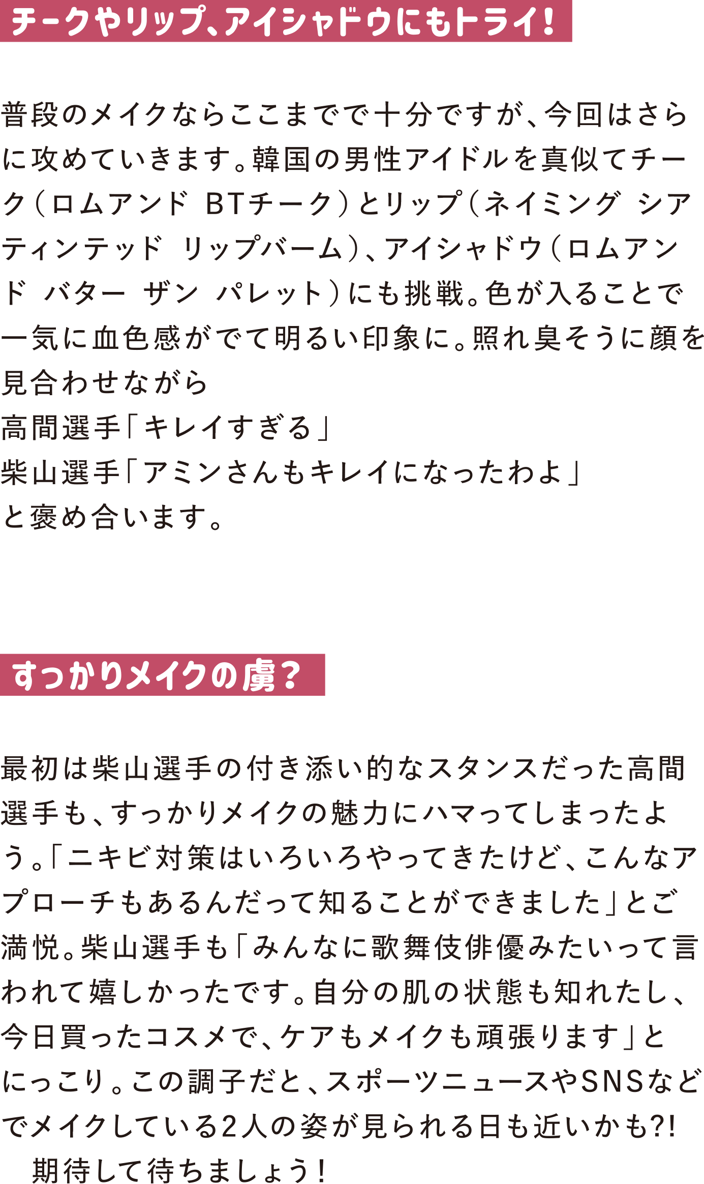 チークやリップ、アイシャドウにもトライ！
普段のメイクならここまでで十分ですが、今回はさらに攻めていきます。韓国の男性アイドルを真似てチーク（ロムアンド BTチーク）とリップ（ネイミング シアティンテッド リップバーム）、アイシャドウ（ロムアンド バター ザン パレット）にも挑戦。色が入ることで一気に血色感がでて明るい印象に。照れ臭そうに顔を見合わせながら
高間選手「キレイすぎる」
柴山選手「アミンさんもキレイになったわよ」
と褒め合います。

すっかりメイクの虜？
最初は柴山選手の付き添い的なスタンスだった高間選手も、すっかりメイクの魅力にハマってしまったよう。「ニキビ対策はいろいろやってきたけど、こんなアプローチもあるんだって知ることができました」とご満悦。柴山選手も「みんなに歌舞伎俳優みたいって言われて嬉しかったです。自分の肌の状態も知れたし、今日買ったコスメで、ケアもメイクも頑張ります」とにっこり。この調子だと、スポーツニュースやSNSなどでメイクしている2人の姿が見られる日も近いかも?!　期待して待ちましょう！