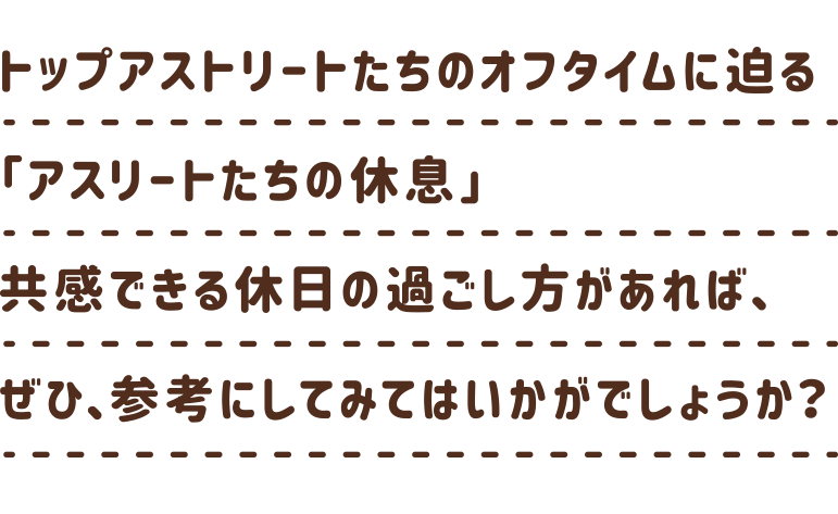 トップアスリートの新たな一面が見られる「アスリートたちの休息」。共感できる休日の過ごし方があれば、ぜひ、あなたも参考にしてみてはいかがでしょうか？