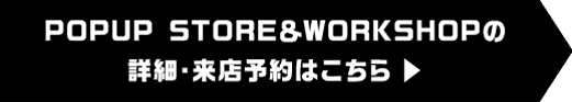 POPUP STORE＆WORKSHOPの詳細・来店予約はこちら