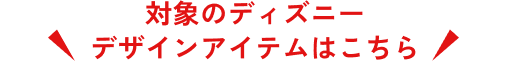 対象のディズニーデザインアイテムはこちら