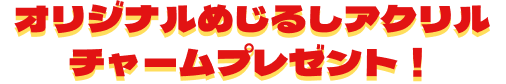 オリジナルめじるしアクリルチャームプレゼント！