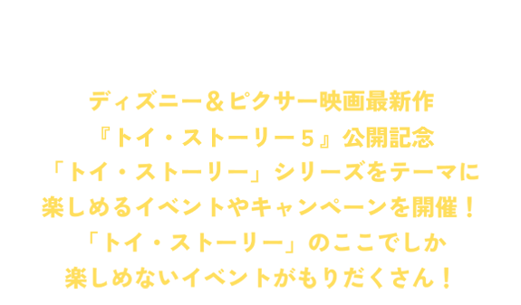 ディズニー＆ピクサー映画最新作「トイ・ストーリー５」公開記念「トイ・ストーリー」シリーズをテーマに楽しめるイベントやキャンペーンを開催！「トイ・ストーリー」のここでしか楽しめないイベントがもりだくさん！