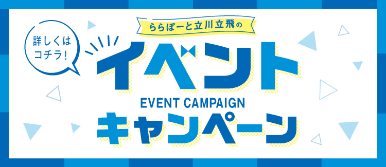 詳しくはコチラ！ ららぽーと立川立飛のイベントキャンペーン EVENT CAMPAIGN