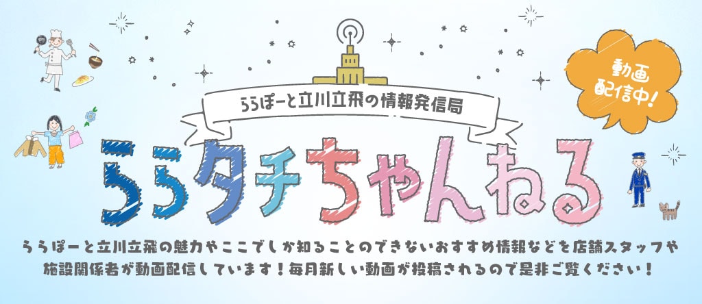 ららぽーと立川立飛の情報発信局　動画配信中！ ららタチちゃんねる　ららぽーと立川立飛の魅力やここでしか知ることのできないおすすめ情報などを店舗スタッフや施設関係者が動画配信しています！毎月新しい動画が投稿されるので是非ご覧ください！