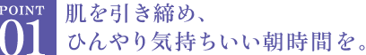 肌を引き締め、ひんやり気持ちいい朝時間を。