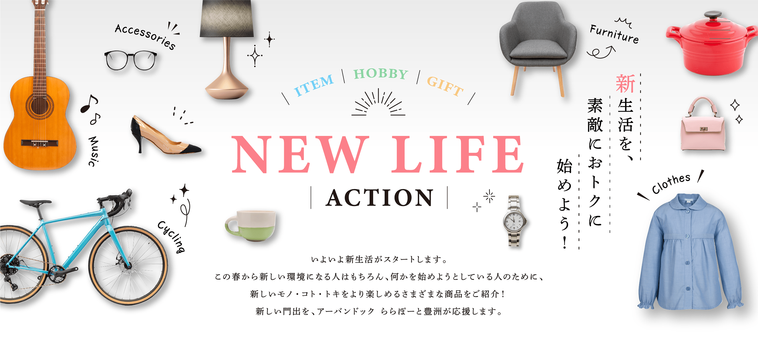 NEW LIFE ACTION 新生活を、新生活を、素敵におトクに始めよう！いよいよ新生活がスタートします。この春から新しい環境になる人はもちろん、何かを始めようとしている人のために、新しいモノ・コト・トキをより楽しめるさまざまな商品をご紹介！新しい門出を、アーバンドック ららぽーと豊洲が応援します。