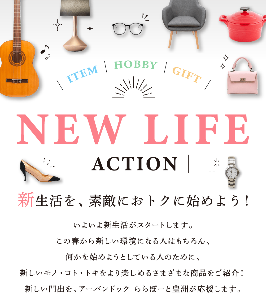 NEW LIFE ACTION 新生活を、新生活を、素敵におトクに始めよう！いよいよ新生活がスタートします。この春から新しい環境になる人はもちろん、何かを始めようとしている人のために、新しいモノ・コト・トキをより楽しめるさまざまな商品をご紹介！新しい門出を、アーバンドック ららぽーと豊洲が応援します。