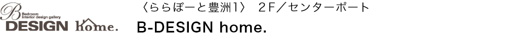 〈ららぽーと豊洲1〉 ２F／センターポート B-DESIGN home.
