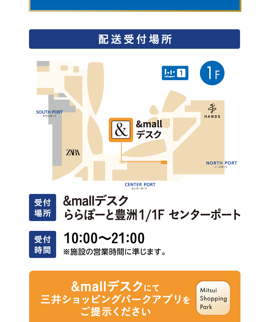 Delivery Reception Location: &mall Desk LaLaport Toyosu 1/1F Center Port Reception Hours: 10:00 - 21:00 *Subject to the facility's Hours of operation. Please present the Mitsui Shopping Park app at the &mall Desk.