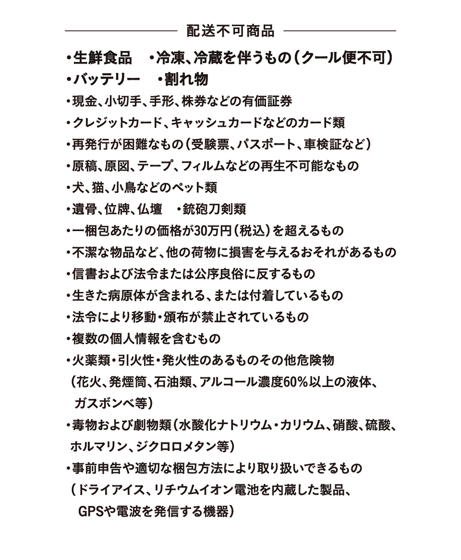 Items that cannot be delivered: ・Fresh food ・Items requiring freezing or refrigeration (cool delivery not available) ・Batteries ・Fragile items ・Securities such as cash, checks, promissory notes, and stock certificates ・Credit cards and other types of cards ・Items that are difficult to reissue (examination tickets, passports, vehicle registration certificates, etc.) ・Irreparable items such as manuscripts, original drawings, tapes, and films ・Pets such as dogs, cats, and small birds ・Cremated remains, memorial tablets, and Buddhist altars ・Firearms and swords ・Items with a price exceeding 300,000 yen (including tax) per package ・Unclean items or items that may damage other packages ・Correspondence and items that violate laws or public order and morals ・Items containing or attached to live pathogens ・Items whose movement or distribution is prohibited by law ・Items containing multiple pieces of personal information ・Explosives ・Flammable or combustible items and other dangerous goods (fireworks, smoke bombs, petroleum products, liquids with an alcohol concentration of 60% or higher) Gas cylinders, etc.; poisons and hazardous substances (sodium hydroxide, potassium hydroxide, nitric acid, sulfuric acid, formalin, dichloromethane, etc.); items that can be handled with prior declaration and appropriate packaging methods (dry ice, products containing lithium-ion batteries, GPS and radio wave emitting devices).