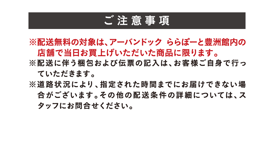 Important Notes: *Free delivery applies only to items purchased on the same day at stores within Urban Dock LaLaport TOYOSU. *Customers are responsible for packing and filling out shipping labels. *Delivery may be delayed due to road conditions. Please inquire with staff for details on other delivery conditions.