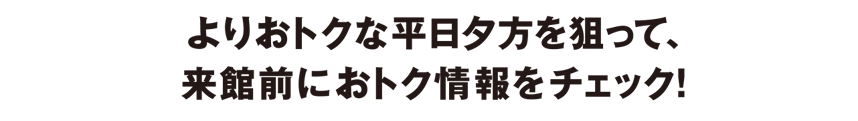 よりおトクな平日夕方を狙って、来館前におトク情報をチェック!