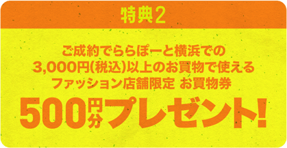 特典２　ご成約でららぽーと横浜での3,000円（税込）以上のお買物で使えるファッション店舗限定お買物券500円分プレゼント！