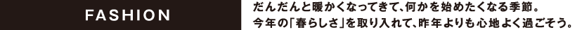 FASHION だんだんと暖かくなってきて、何かを始めたくなる季節。今年の「春らしさ」を取り入れて、昨年よりも心地よく過ごそう。
