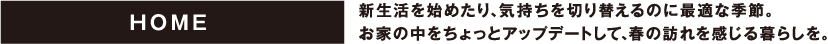 HOME 新生活を始めたり、気持ちを切り替えるのに最適な季節。お家の中をちょっとアップデートして、春の訪れを感じる暮らしを。