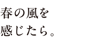 春の風を 感じたら。
