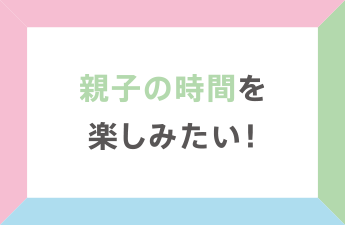 親子の時間を楽しみたい!