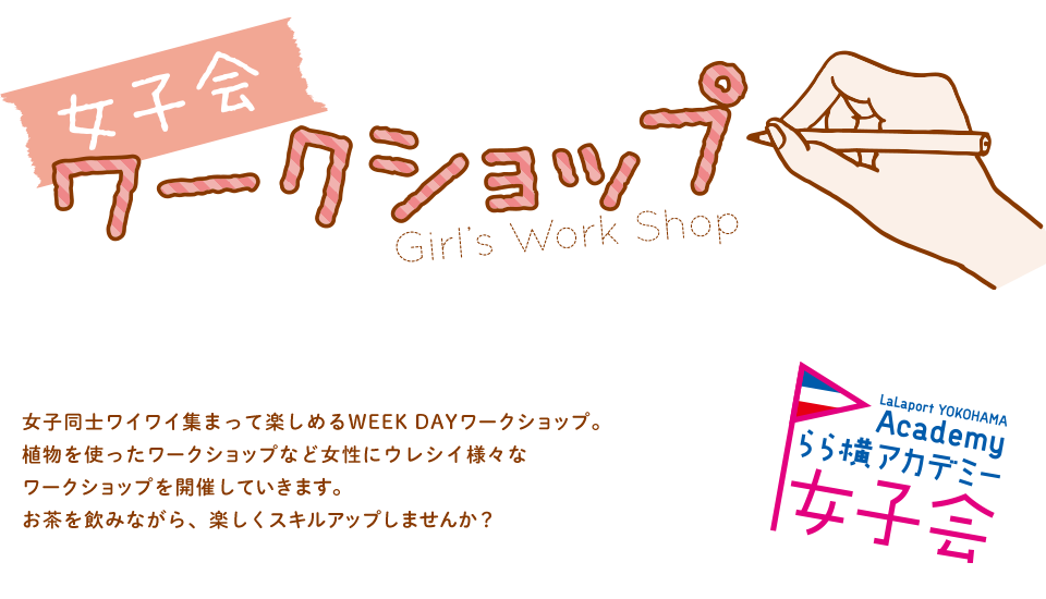 女子会ワークショップ Girl's Work Shop 女子同士ワイワイ集まって楽しめるWEEK DAYワークショップ。植物を使ったワークショップなど女性にウレシイ様々なワークショップを開催していきます。お茶を飲みながら、楽しくスキルアップしませんか？ LaLaport YOKOHAMA Academy らら横アカデミー 女子会