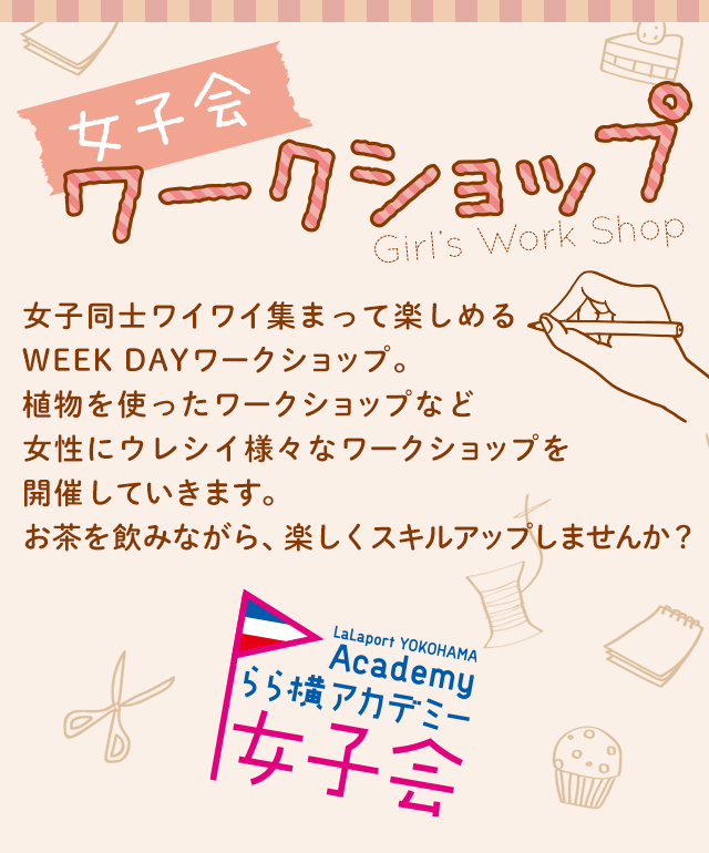 女子会ワークショップ Girl's Work Shop 女子同士ワイワイ集まって楽しめるWEEK DAYワークショップ。植物を使ったワークショップなど女性にウレシイ様々なワークショップを開催していきます。お茶を飲みながら、楽しくスキルアップしませんか？ LaLaport YOKOHAMA Academy らら横アカデミー 女子会
