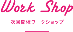 Work Shop 次回開催ワークショップ
