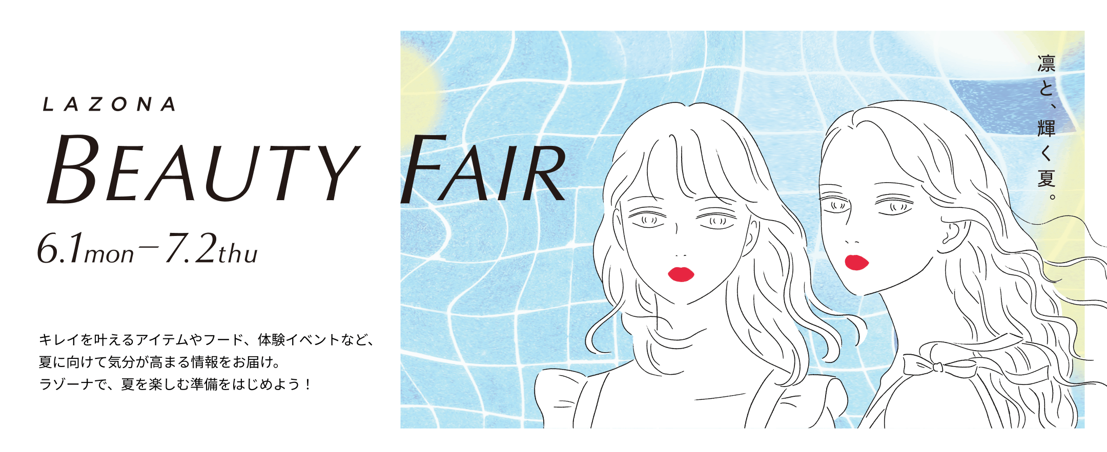 LAZONA　BEAUTY FAIR　6.1mon-7.2thu 凛と、輝く夏。キレイを叶えるアイテムやフード、体験イベントなど、気分が高まる情報をお届け。夏を楽しむ準備を、ラゾーナではじめよう！