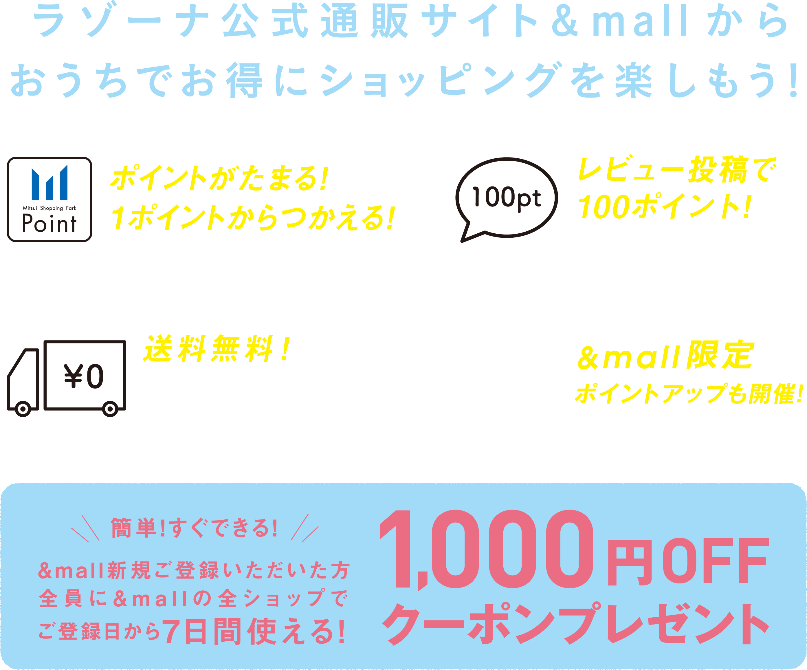 ラゾーナ公式通販サイト&mallからおうちでお得にショッピングを楽しもう。１、ポイントがたまる！１ポイントから使える！２、レビュー投稿で100ポイント！※500円（税込）以上購入の場合３、送料無料！※1ショップ3000円（税込）以上購入の場合※一部対象外の商品がございます４、$mall限定ポイントアップも開催！簡単！すぐできる！&mall新規ふぉとう六いただいた方全員に&mallの全ショップでご登録日から7日間使える！1000円OFFクーポンプレゼント