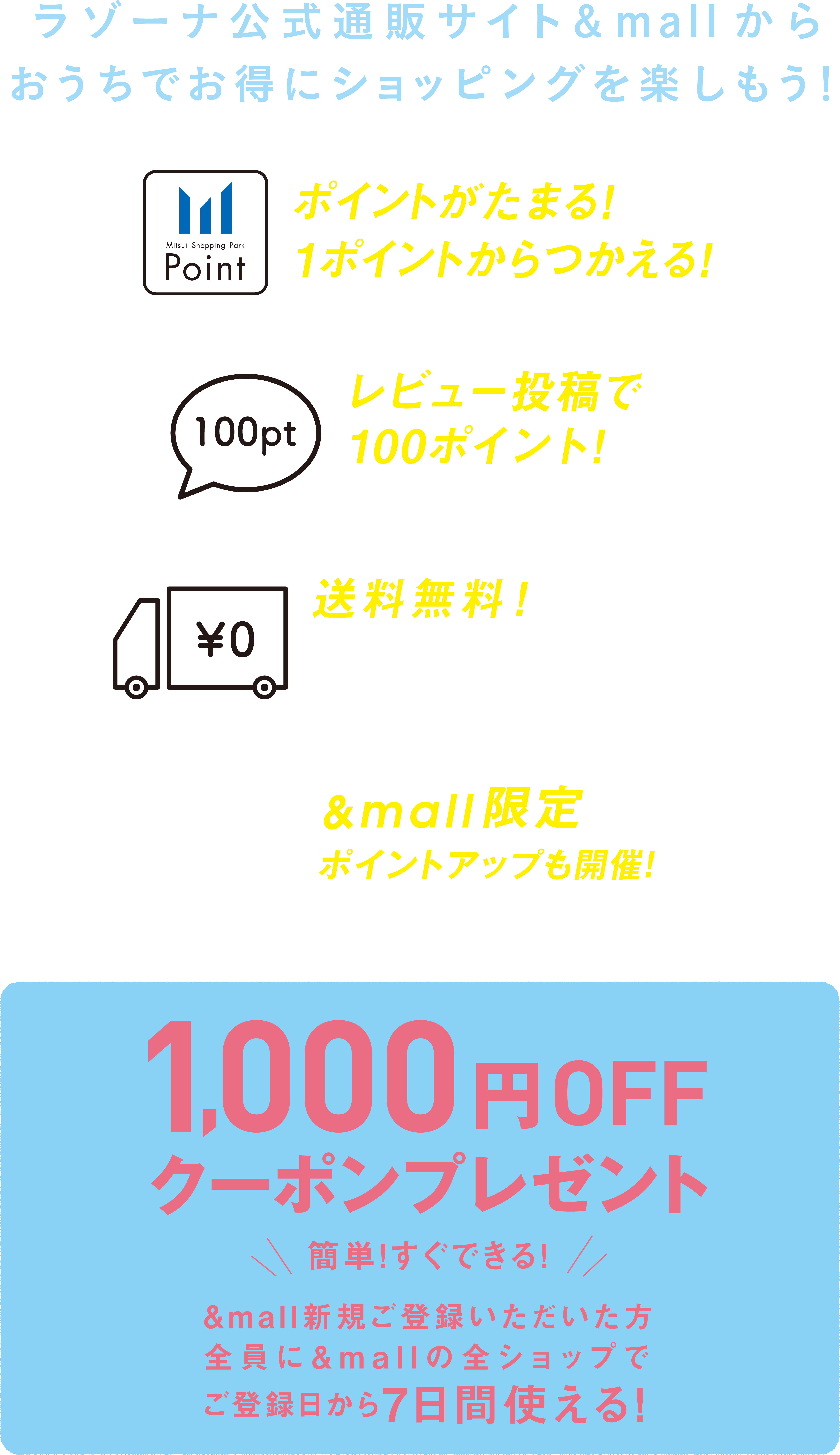 ラゾーナ公式通販サイト&mallからおうちでお得にショッピングを楽しもう。１、ポイントがたまる！１ポイントから使える！２、レビュー投稿で100ポイント！※500円（税込）以上購入の場合３、送料無料！※1ショップ3000円（税込）以上購入の場合※一部対象外の商品がございます４、$mall限定ポイントアップも開催！簡単！すぐできる！&mall新規ふぉとう六いただいた方全員に&mallの全ショップでご登録日から7日間使える！1000円OFFクーポンプレゼント