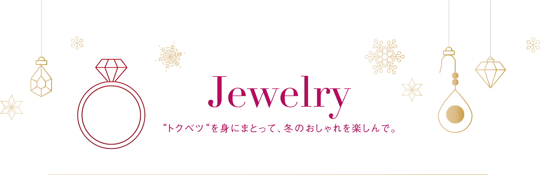 Jewelry　“トクベツ“を身にまとって、冬のおしゃれを楽しんで。