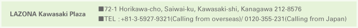 LAZONA Kawasaki Plaza ■72-1　 Horikawa-cho, Saiwai-ku, Kawasaki-shi, Kanagawa 212-8576 ■TEL：+81-3-5927-9321(Calling from overseas)/0120-355-231(Calling from Japan)