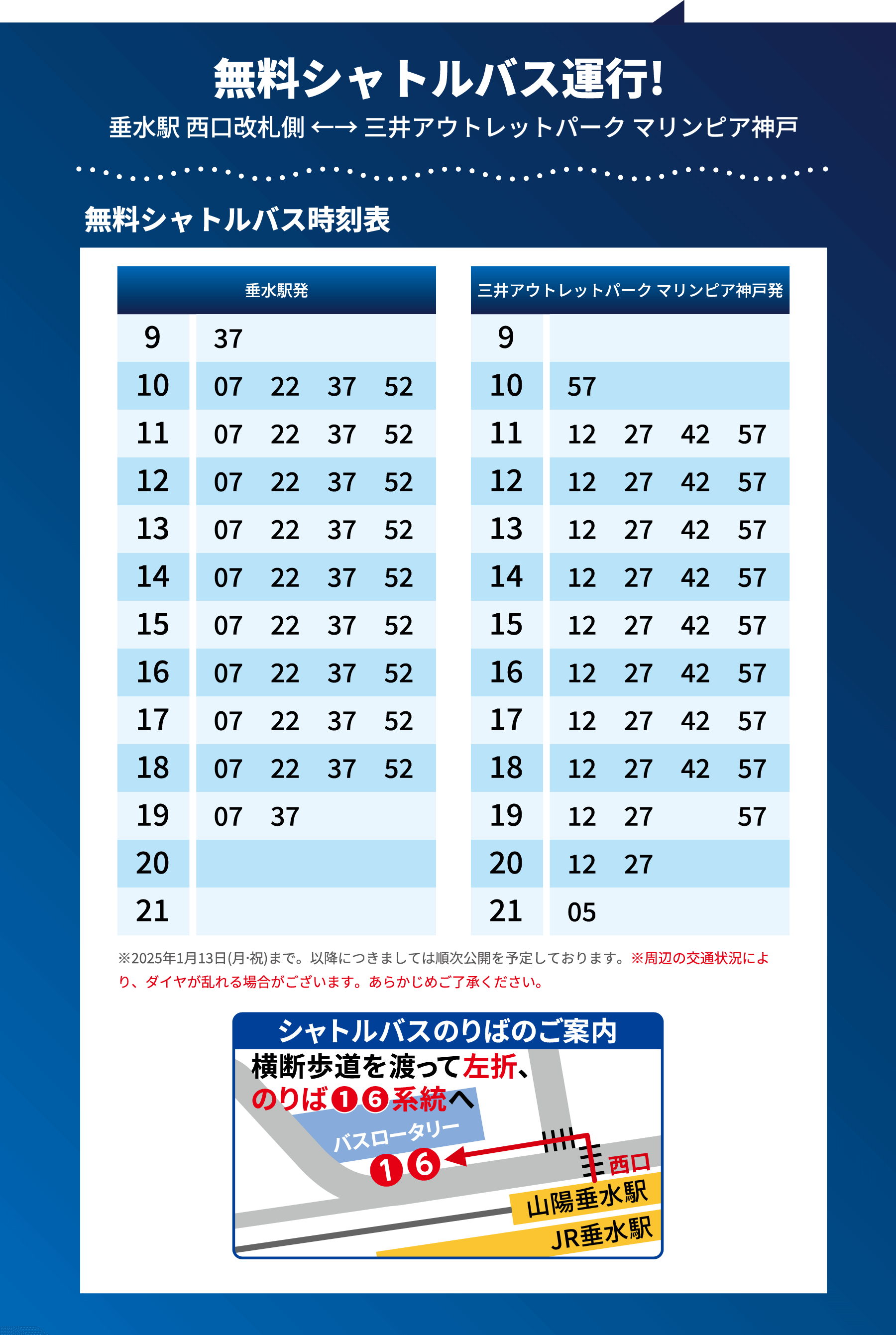 無料シャトルバス運行！ 垂水駅 西口改札側 ←→ 三井アウトレットパーク マリンピア神戸 無料シャトルバス時刻表 ※2025年1月13日(月・祝)まで。以降につきましては順次公開を予定しております。※周辺の交通状況により、ダイヤが乱れる場合がございます。あらかじめご了承ください。 シャトルバスのりばのご案内 JR/山陽垂水駅 西口横断歩道を渡って左折、のりば①⑥系統へ