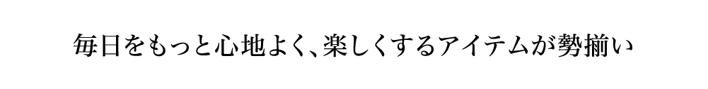 毎日をもっと心地よく、楽しくするアイテムが勢揃い